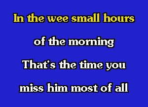 In the wee small hours
of the morning
That's the time you

miss him most of all