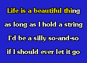 Life is a beautiful thing
as long as I hold a string
I'd be a silly so-and-so

if I should ever let it go