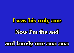 l was his only one

Now I'm the sad

and lonely one 000 000