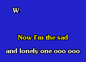 Now I'm the sad

and lonely one 000 000