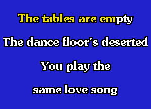 The tables are empty
The dance floor's deserted
You play the

same love song