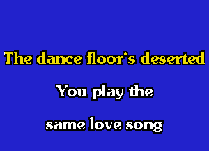 The dance floor's deserted

You play the

same love song