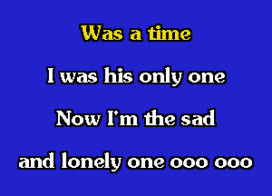 Was a time

I was his only one

Now I'm the sad

and lonely one 000 000