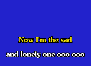 Now I'm the sad

and lonely one 000 000