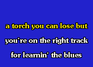 a torch you can lose but
you're on the right track

for learnin' the blues