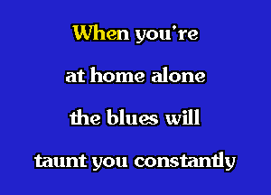 When you're
at home alone

the blues will

taunt you constantly