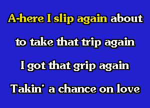 A-here I slip again about
to take that trip again
I got that grip again

Takin' a chance on love