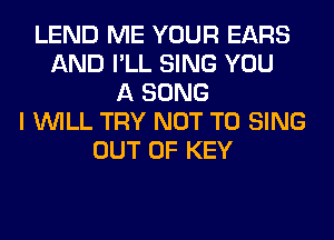 LEND ME YOUR EARS
AND I'LL SING YOU
A SONG
I WILL TRY NOT TO SING
OUT OF KEY