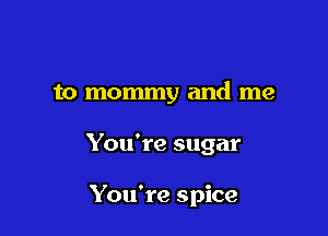 to mommy and me

You're sugar

You're spice
