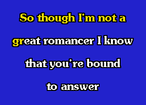 So though I'm not a
great romancer I know
that you're bound

to answer