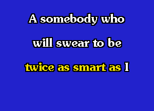 A somebody who

will swear to be

twice as smart as I