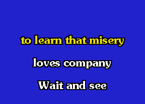 to learn that misery

loves company

Wait and see