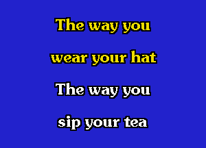 The way you

wear your hat

The way you

sip your tea