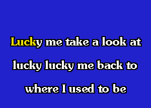 Lucky me take a look at
lucky lucky me back to

where I used to be