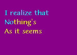 I realize that
Nothing's

As it seems