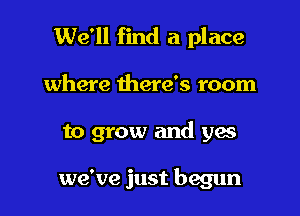 We'll find a place

where there's room

to grow and yes

we've just begun