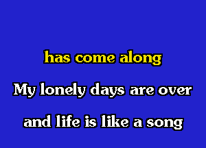 has come along

My lonely days are over

and life is like a song