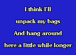 I think I'll
unpack my bags
And hang around

here a little while longer