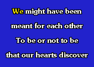 We might have been
meant for each other
To be or not to be

that our hearts discover