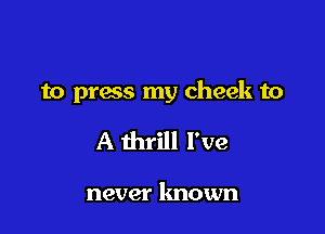 to prass my cheek to

A thrill I've

never known