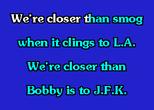 We're closer than smog
when it clings to LA.

We're closer than

Bobby is to J.F.K.