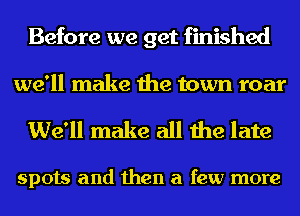 Before we get finished

we'll make the town roar
We'll make all the late

spots and then a few more