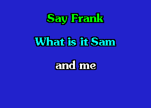 Say Frank

What is it Sam

and me