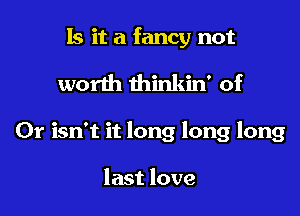 Is it a fancy not

worth thinkin' of

Cr isn't it long long long

last love