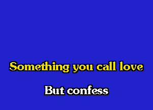 Something you call love

But confess