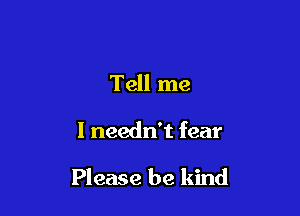Tell me

I needn't fear

Please be kind