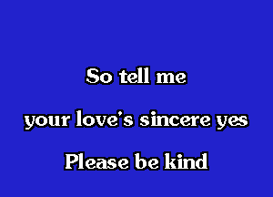 So tell me

your love's sincere yes

Please be kind