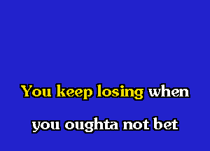 You keep losing when

you oughta not bet