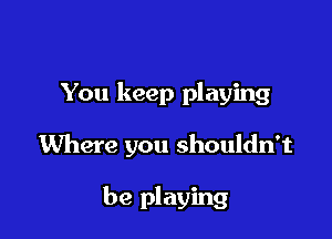 You keep playing

Where you shouldn't

be playing