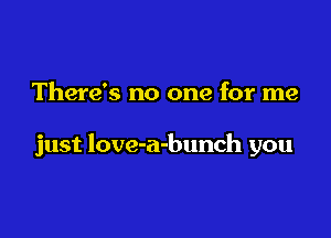There's no one for me

just love-a-bunch you