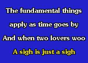 The fundamental things
apply as time goes by
And when two lovers woo

A sigh is just a sigh