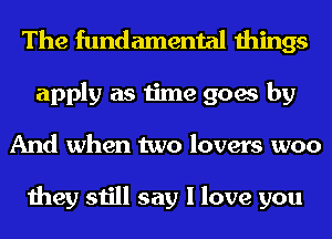 The fundamental things
apply as time goes by
And when two lovers woo

they still say I love you