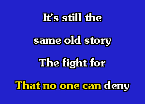 It's siill the
same old story
The fight for

That no one can deny
