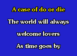 A case of do or die

The world will always

welcome lovers

As time goes by
