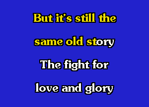 But it's still the
same old story

The fight for

love and glory