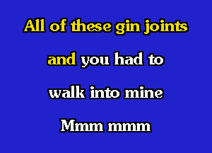 All of these gin joints
and you had to
walk into mine

Mmm mmm