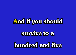 And if you should

survive to a

hundred and five