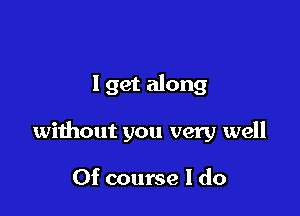 1 get along

without you very well

Of course I do