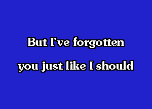 But I've forgotten

you just like I should