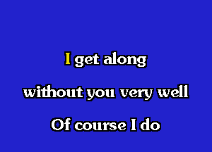 1 get along

without you very well

Of course I do