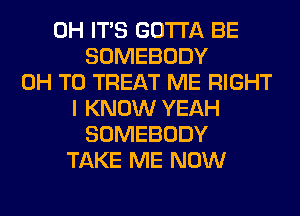 0H ITS GOTTA BE
SOMEBODY
0H T0 TREAT ME RIGHT
I KNOW YEAH
SOMEBODY
TAKE ME NOW