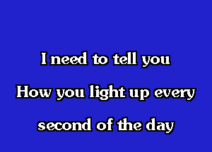 I need to tell you

How you light up every

second of the day