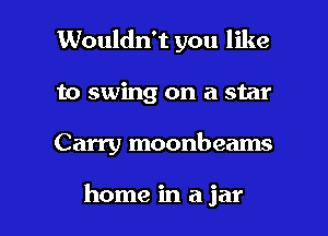 Wouldn't you like
to swing on a star

Carry moonbeams

home in a jar l