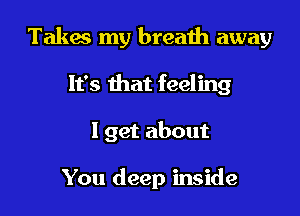 Takes my breath away

It's that feeling
I get about

You deep inside