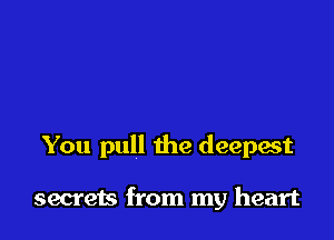 You pull the deepest

secrets from my heart
