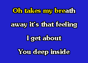 Oh takes my breath

away it's that feeling

I get about

You deep inside